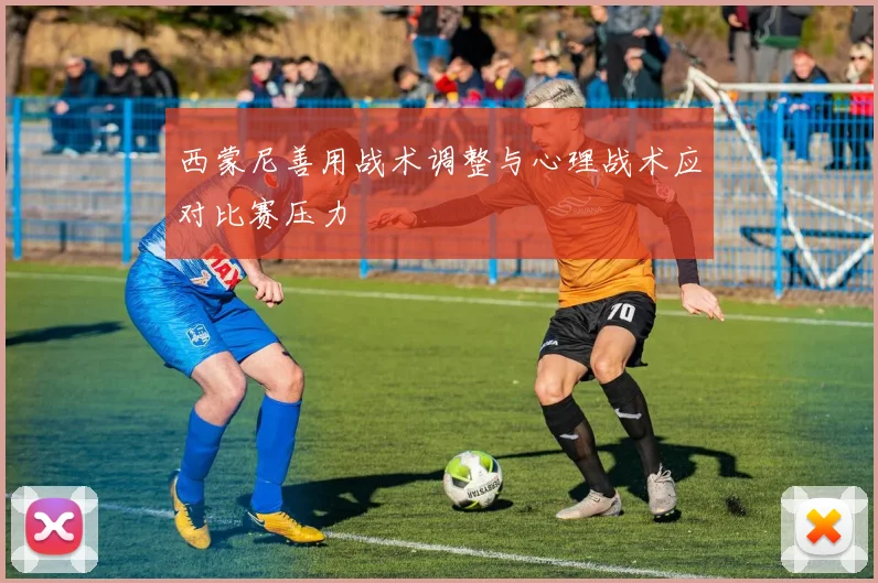 西蒙尼善用战术调整与心理战术应对比赛压力