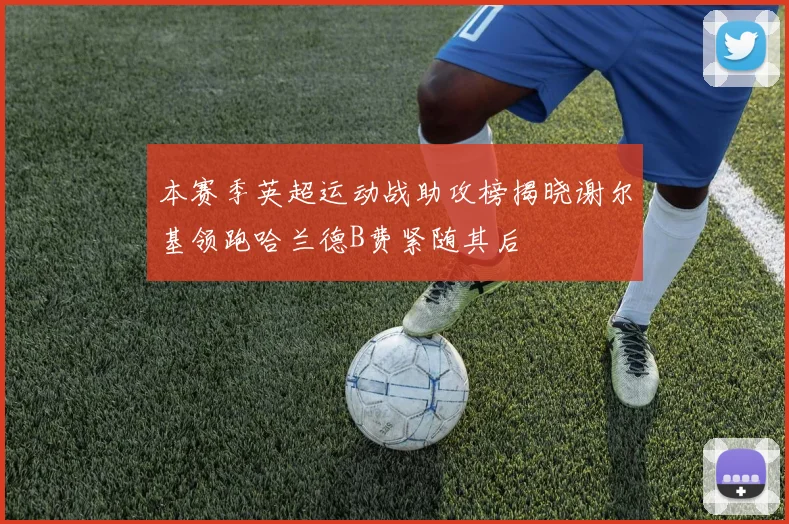 本赛季英超运动战助攻榜揭晓谢尔基领跑哈兰德B费紧随其后
