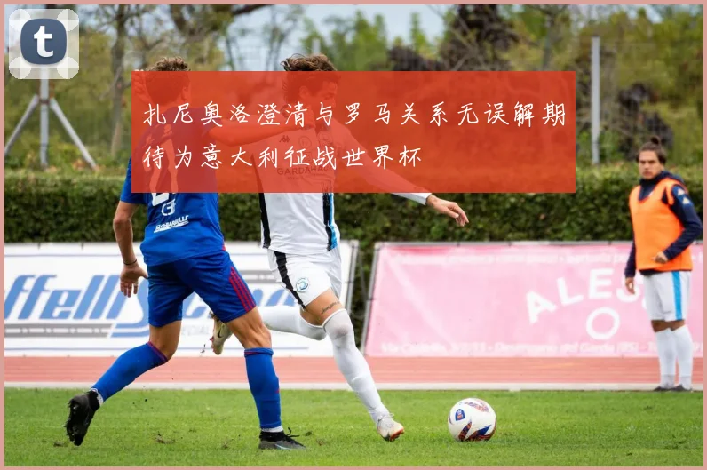 扎尼奥洛澄清与罗马关系无误解期待为意大利征战世界杯
