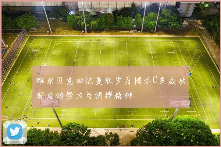 维尔贝克回忆曼联岁月揭示C罗成功背后的努力与拼搏精神
