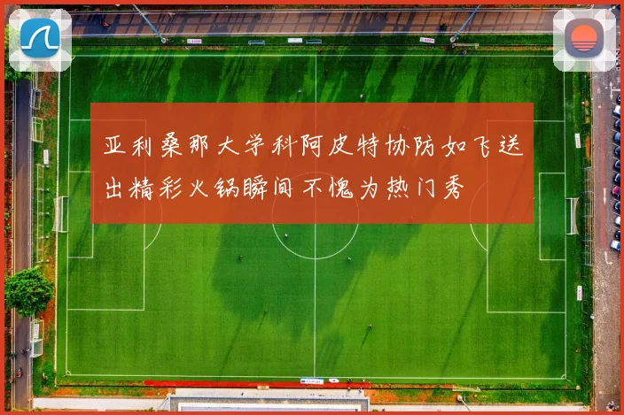 亚利桑那大学科阿皮特协防如飞送出精彩火锅瞬间不愧为热门秀