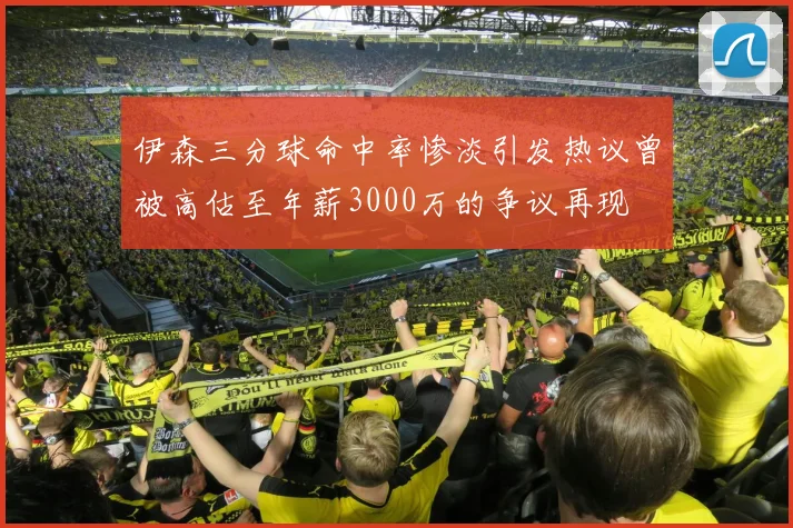 伊森三分球命中率惨淡引发热议曾被高估至年薪3000万的争议再现